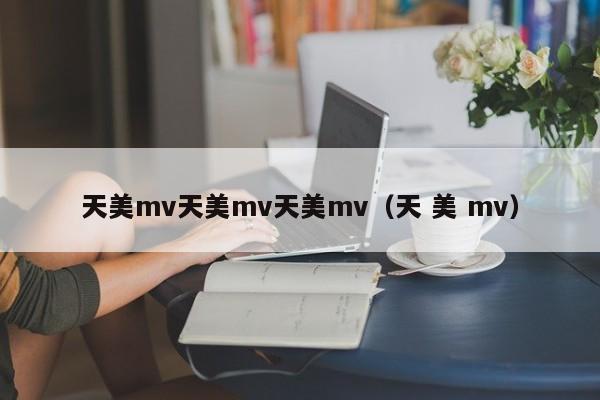 天美mv天美mv天美mv（天 美 mv）